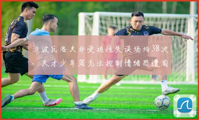 沙波瓦洛夫非受迫性失误场均38次，天才少年若无法控制情绪恐遭淘汰
