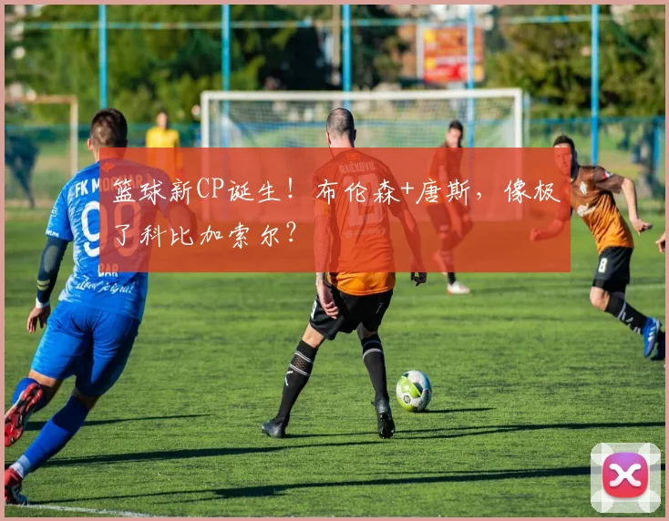 篮球新CP诞生！布伦森+唐斯，像极了科比加索尔？